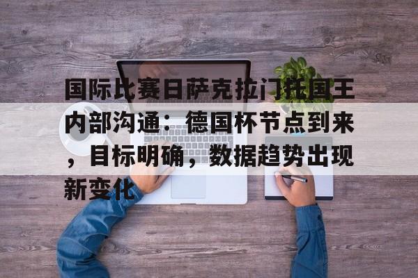 爱游戏-关于国际比赛日萨克拉门托国王内部沟通：德国杯节点到来，目标明确，数据趋势出现新变化的信息