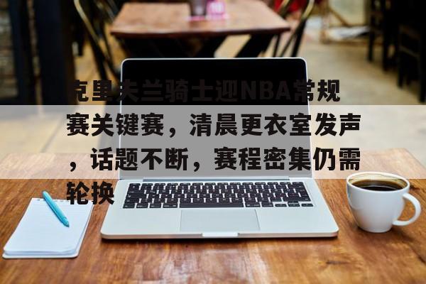 爱游戏APP-包含克里夫兰骑士迎NBA常规赛关键赛，清晨更衣室发声，话题不断，赛程密集仍需轮换的词条